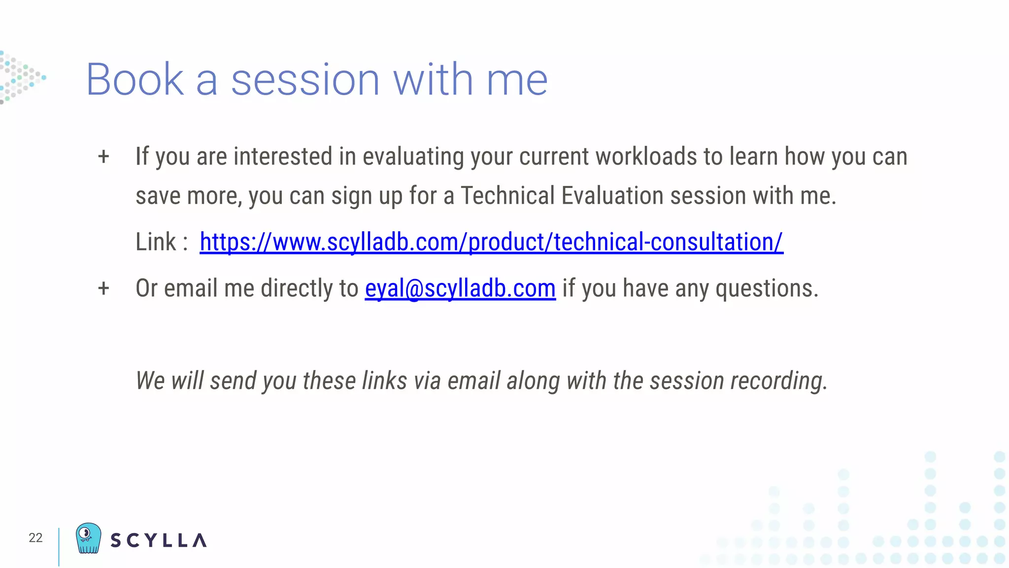 Book a session with me
+ If you are interested in evaluating your current workloads to learn how you can
save more, you can sign up for a Technical Evaluation session with me.
Link : https://www.scylladb.com/product/technical-consultation/
+ Or email me directly to eyal@scylladb.com if you have any questions.
We will send you these links via email along with the session recording.
22
 