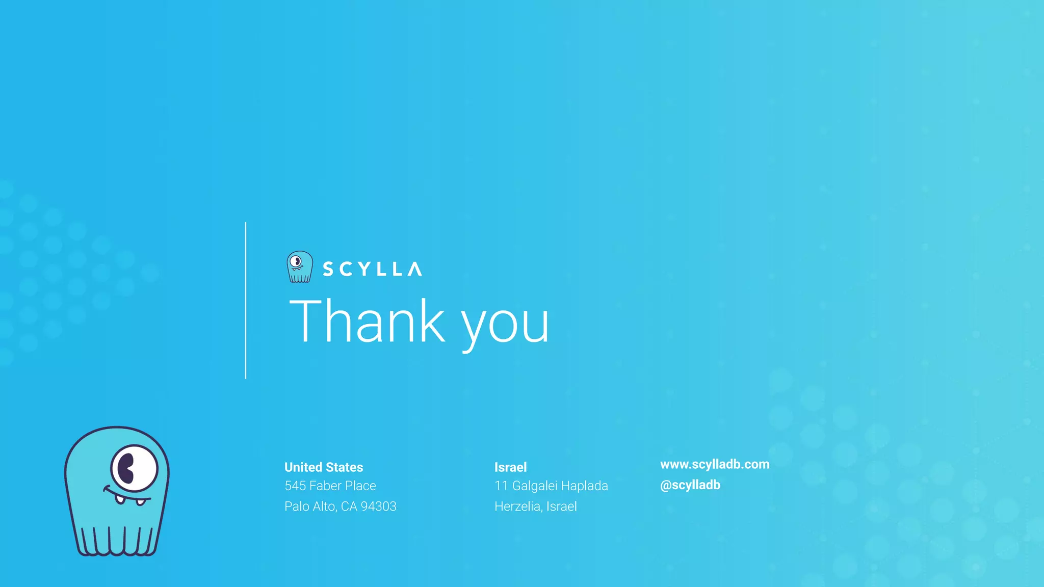 United States
545 Faber Place
Palo Alto, CA 94303
Israel
11 Galgalei Haplada
Herzelia, Israel
www.scylladb.com
@scylladb
Thank you
 