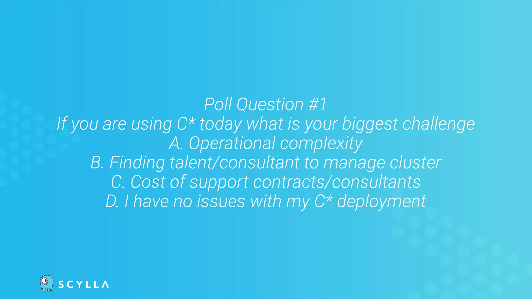 Poll Question #1
If you are using C* today what is your biggest challenge
A. Operational complexity
B. Finding talent/consultant to manage cluster
C. Cost of support contracts/consultants
D. I have no issues with my C* deployment
 