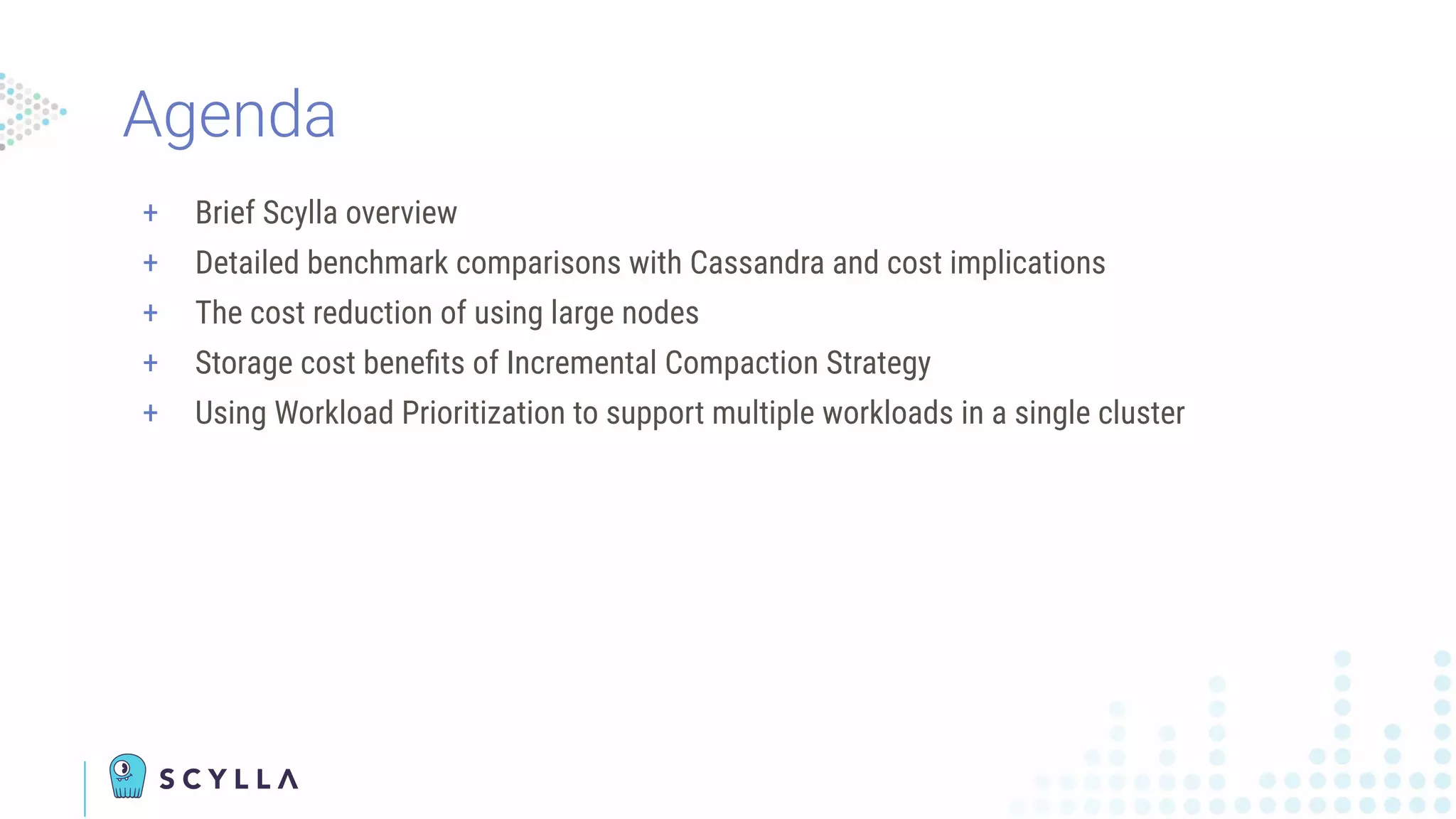 + Brief Scylla overview
+ Detailed benchmark comparisons with Cassandra and cost implications
+ The cost reduction of using large nodes
+ Storage cost beneﬁts of Incremental Compaction Strategy
+ Using Workload Prioritization to support multiple workloads in a single cluster
Agenda
 