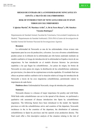 ISSN: 1988-2688
RCCV Vol. 2 (2). 2008




                          RIESGO DE ENTRADA DE LA ENFERMEDAD DE NEWCASTLE EN
                                    ESPAÑA A TRAVÉS DE COLUMBIFORMES

                           RISK OF INTRODUCTION OF NEWCASTLE DISEASE IN SPAIN
                                           THROUGH COLUMBIFORMES

                I. Iglesias Martín2, M. Martínez Avilés2, A. De la Torre Reoyo2 y JM. Sánchez-
                                                  Vizcaíno Rodríguez1

             Departamento de Sanidad Animal, Facultad de Veterinaria, Universidad Complutense de
             Madrid; 2 Departamento de Sanidad Ambiental, CISA-INIA (Centro de Investigación de
             Sanidad Animal del Instituto Nacional de Investigaciones Agrarias

                        Resumen
                        La enfermedad de Newcastle es una de las enfermedades víricas aviares más
             importantes para las aves de producción y silvestres. Las aves silvestres columbiformes
             pueden actuar en la difusión de la enfermedad, por ello hemos analizado mediante un
             modelo cualitativo el riesgo de introducción de la enfermedad en España a través de sus
             migraciones. Se han introducido en el modelo diversos factores: las provincias
             españolas a las que llegan las columbiformes , los países de origen, los brotes de
             Newcastle en estos países de origen, la distribución de las columbiformes sedentarias
             por provincias y los datos de las explotaciones avícolas españolas. El resultado final nos
             ofrece un primer análisis cualitativo de la situación relativa al riesgo de introducción de
             Newcastle a través de las aves migratorias columbiformes, permitiendo valorar la
             importancia de cada factor.
                        Palabras clave: Enfermedad de Newcastle, riesgo de introducción, palomas.

                        Summary
                        Newcastle disease is a disease of major importance for poultry and wild birds.
             Wild birds order columbiformes can act in the spread of the disease, we performed a
             qualitative risk assesment of disease introduction into Spain by columbiformes
             migrations. The following factors have been introduced in the model: the Spanish
             provinces at with the columbiformes arrive and countries of the departure, Newcastle
             incidences in the in the countries of the departure, the distribution of sedentary
             columbiformes in Spain by provinces and the spanish avian production density. The
             final result offer a first descriptive analysis of the situation relating to the risk of




                                                             125
 