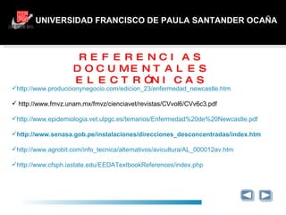 UNIVERSIDAD FRANCISCO DE PAULA SANTANDER OCAÑA GRACIAS REFERENCIAS DOCUMENTALES ELECTRÓNICAS http://www.produccionynegocio.com/edicion_23/enfermedad_newcastle.htm   http://www.fmvz.unam.mx/fmvz/cienciavet/revistas/CVvol6/CVv6c3.pdf http://www.epidemiologia.vet.ulpgc.es/temarios/Enfermedad%20de%20Newcastle.pdf http://www.senasa.gob.pe/instalaciones/direcciones_desconcentradas/index.htm http://www.agrobit.com/info_tecnica/alternativos/avicultura/AL_000012av.htm http://www.cfsph.iastate.edu/EEDATextbookReferences/index.php 