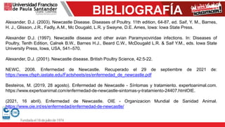 BIBLIOGRAFÍA
Alexander, D.J. (2003). Newcastle Disease. Diseases of Poultry. 11th edition, 64-87, ed. Saif, Y. M., Barnes,
H. J., Glisson, J.R., Fadly, A.M., Mc Dougald, L.R. y Swayne, D.E. Ames, Iowa: Iowa State Press.
Alexander D.J. (1997). Newcastle disease and other avian Paramyxoviridae infections. In: Diseases of
Poultry, Tenth Edition, Calnek B.W., Barnes H.J., Beard C.W., McDougald L.R. & Saif Y.M., eds. Iowa State
University Press, Iowa, USA, 541–570.
Alexander, D.J. (2001). Newcastle disease. British Poultry Science, 42:5-22.
NEWC, 2008. Enfermedad de Newcastle. Recuperado el 29 de septiembre de 2021 de:
https://www.cfsph.iastate.edu/Factsheets/es/enfermedad_de_newcastle.pdf
Besteiros, M. (2019, 28 agosto). Enfermedad de Newcastle - Síntomas y tratamiento. expertoanimal.com.
https://www.expertoanimal.com/enfermedad-de-newcastle-sintomas-y-tratamiento-24407.htmlOIE.
(2021, 16 abril). Enfermedad de Newcastle. OIE - Organizacion Mundial de Sanidad Animal.
https://www.oie.int/es/enfermedad/enfermedad-de-newcastle/
 