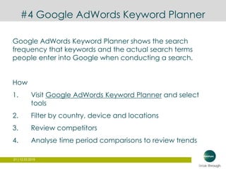 21 | 12.03.2015
#4 Google AdWords Keyword Planner
Google AdWords Keyword Planner shows the search
frequency that keywords and the actual search terms
people enter into Google when conducting a search.
How
1. Visit Google AdWords Keyword Planner and select
tools
2. Filter by country, device and locations
3. Review competitors
4. Analyse time period comparisons to review trends
 