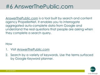 27 | 12.03.2015
#6 AnswerThePublic.com
AnswerThePublic.com is a tool built by search and content
agency PropellerNet. It enables you to interrogate
aggregated auto-complete data from Google and
understand the real questions that people are asking when
they complete a search query.
How
1. Visit AnswerThePublic.com
2. Search by a variety of keywords. Use the terms surfaced
by Google Keyword planner.
 