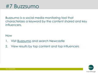31 | 12.03.2015
#7 Buzzsumo
Buzzsumo is a social media monitoring tool that
characterizes a keyword by the content shared and key
influencers.
How
1. Visit Buzzsumo and search Newcastle
2. View results by top content and top influencers
 