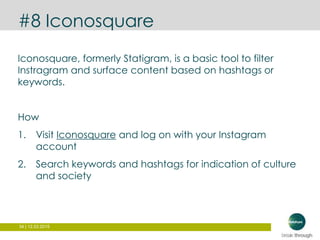 34 | 12.03.2015
#8 Iconosquare
Iconosquare, formerly Statigram, is a basic tool to filter
Instragram and surface content based on hashtags or
keywords.
How
1. Visit Iconosquare and log on with your Instagram
account
2. Search keywords and hashtags for indication of culture
and society
 