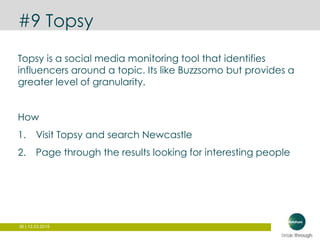 36 | 12.03.2015
#9 Topsy
Topsy is a social media monitoring tool that identifies
influencers around a topic. Its like Buzzsomo but provides a
greater level of granularity.
How
1. Visit Topsy and search Newcastle
2. Page through the results looking for interesting people
 
