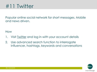 40 | 12.03.2015
#11 Twitter
Popular online social network for short messages. Mobile
and news driven.
How
1. Visit Twitter and log in with your account details
2. Use advanced search function to interrogate
influencer, hashtags, keywords and conversations
 