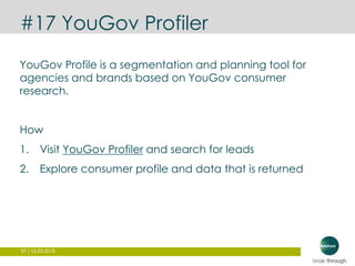 57 | 12.03.2015
#17 YouGov Profiler
YouGov Profile is a segmentation and planning tool for
agencies and brands based on YouGov consumer
research.
How
1. Visit YouGov Profiler and search for leads
2. Explore consumer profile and data that is returned
 