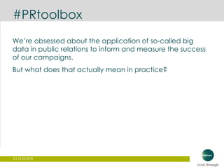 6 | 12.03.2015
#PRtoolbox
We’re obsessed about the application of so-called big
data in public relations to inform and measure the success
of our campaigns.
But what does that actually mean in practice?
 