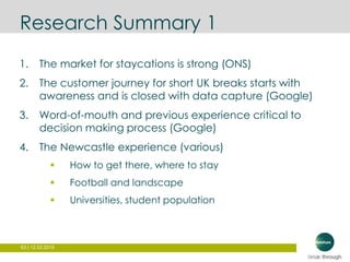 63 | 12.03.2015
Research Summary 1
1. The market for staycations is strong (ONS)
2. The customer journey for short UK breaks starts with
awareness and is closed with data capture (Google)
3. Word-of-mouth and previous experience critical to
decision making process (Google)
4. The Newcastle experience (various)
 How to get there, where to stay
 Football and landscape
 Universities, student population
 