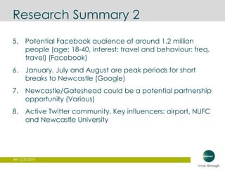 64 | 12.03.2015
Research Summary 2
5. Potential Facebook audience of around 1.2 million
people (age: 18-40, interest: travel and behaviour: freq.
travel) (Facebook)
6. January, July and August are peak periods for short
breaks to Newcastle (Google)
7. Newcastle/Gateshead could be a potential partnership
opportunity (Various)
8. Active Twitter community. Key influencers: airport, NUFC
and Newcastle University
 