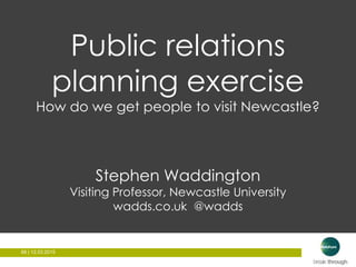 66 | 12.03.201566 | 12.03.2015
Public relations
planning exercise
How do we get people to visit Newcastle?
Stephen Waddington
Visiting Professor, Newcastle University
wadds.co.uk @wadds
 