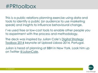 7 | 12.03.2015
#PRtoolbox
This is a public relations planning exercise using data and
tools to identify a public (or audience to use marketing
speak) and insights to influence behavioural change.
I’ve used free or low-cost tools to enable other people you
to experiment with the process and methodology.
The deck was inspired by Julian Cole’s Digital Strategy
Toolbox 2014 keynote at Upload Lisboa 2014, Portugal.
Julian is head of planning at BBH in New York. Look him up
on Twitter @JulianCole.
 