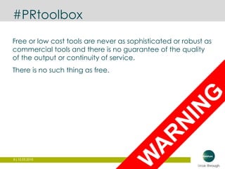 8 | 12.03.2015
#PRtoolbox
Free or low cost tools are never as sophisticated or robust as
commercial tools and there is no guarantee of the quality
of the output or continuity of service.
There is no such thing as free.
 