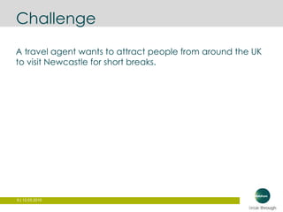 9 | 12.03.2015
Challenge
A travel agent wants to attract people from around the UK
to visit Newcastle for short breaks.
 