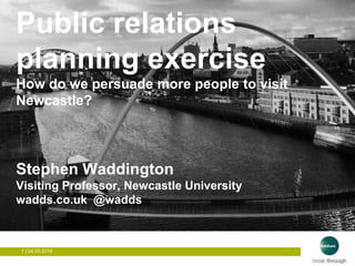 1 | 04.03.2016
How to get people to visit Newcastle?
Public relations
planning exercise
How do we persuade more people to visit
Newcastle?
Stephen Waddington
Visiting Professor, Newcastle University
wadds.co.uk @wadds
 