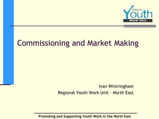 Commissioning and Market Making Ivan Wintringham Regional Youth Work Unit – North East 