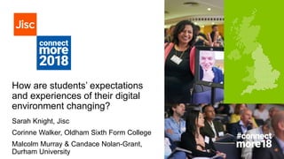 How are students’ expectations
and experiences of their digital
environment changing?
Sarah Knight, Jisc
Corinne Walker, Oldham Sixth Form College
Malcolm Murray & Candace Nolan-Grant,
Durham University
 