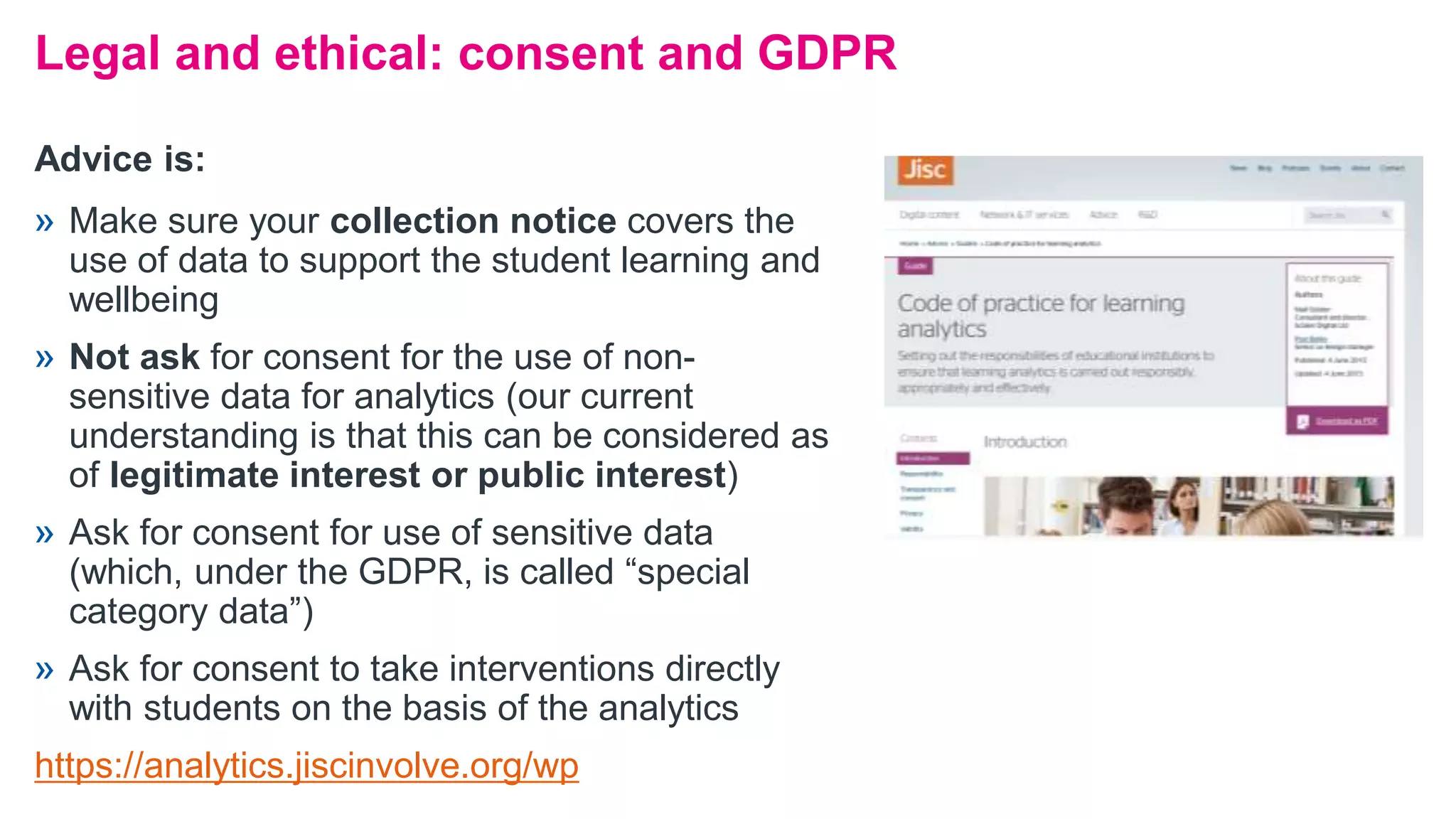 Legal and ethical: consent and GDPR
» Make sure your collection notice covers the
use of data to support the student learning and
wellbeing
» Not ask for consent for the use of non-
sensitive data for analytics (our current
understanding is that this can be considered as
of legitimate interest or public interest)
» Ask for consent for use of sensitive data
(which, under the GDPR, is called “special
category data”)
» Ask for consent to take interventions directly
with students on the basis of the analytics
https://analytics.jiscinvolve.org/wp
Advice is:
 