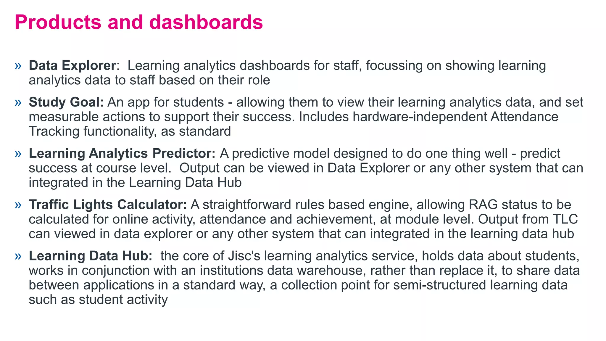 » Data Explorer: Learning analytics dashboards for staff, focussing on showing learning
analytics data to staff based on their role
» Study Goal: An app for students - allowing them to view their learning analytics data, and set
measurable actions to support their success. Includes hardware-independent Attendance
Tracking functionality, as standard
» Learning Analytics Predictor: A predictive model designed to do one thing well - predict
success at course level. Output can be viewed in Data Explorer or any other system that can
integrated in the Learning Data Hub
» Traffic Lights Calculator: A straightforward rules based engine, allowing RAG status to be
calculated for online activity, attendance and achievement, at module level. Output from TLC
can viewed in data explorer or any other system that can integrated in the learning data hub
» Learning Data Hub: the core of Jisc's learning analytics service, holds data about students,
works in conjunction with an institutions data warehouse, rather than replace it, to share data
between applications in a standard way, a collection point for semi-structured learning data
such as student activity
Products and dashboards
 