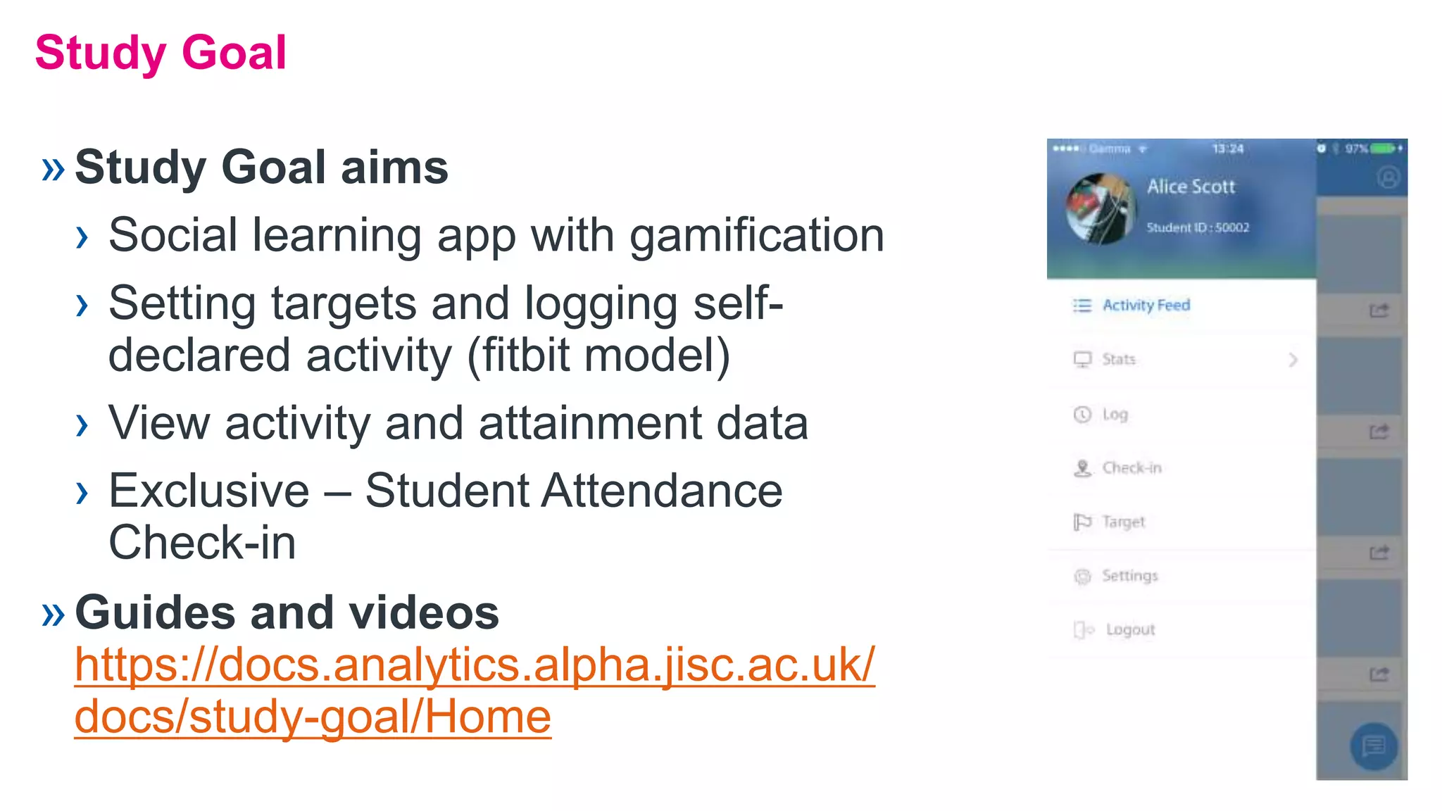Study Goal
»Study Goal aims
› Social learning app with gamification
› Setting targets and logging self-
declared activity (fitbit model)
› View activity and attainment data
› Exclusive – Student Attendance
Check-in
»Guides and videos
https://docs.analytics.alpha.jisc.ac.uk/
docs/study-goal/Home
 