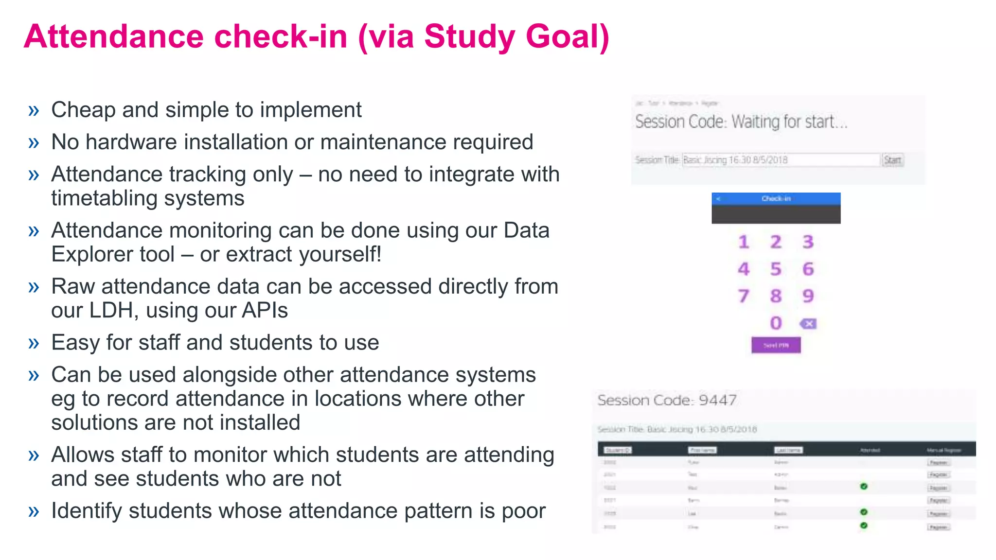 Attendance check-in (via Study Goal)
» Cheap and simple to implement
» No hardware installation or maintenance required
» Attendance tracking only – no need to integrate with
timetabling systems
» Attendance monitoring can be done using our Data
Explorer tool – or extract yourself!
» Raw attendance data can be accessed directly from
our LDH, using our APIs
» Easy for staff and students to use
» Can be used alongside other attendance systems
eg to record attendance in locations where other
solutions are not installed
» Allows staff to monitor which students are attending
and see students who are not
» Identify students whose attendance pattern is poor
 