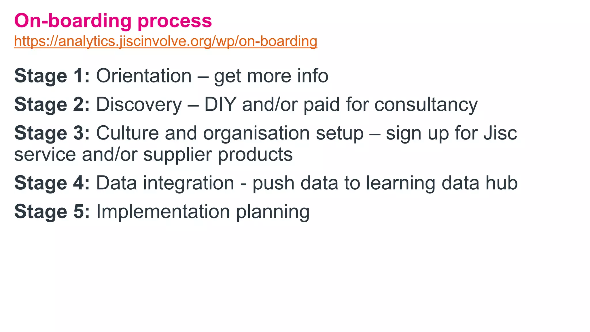 Stage 1: Orientation – get more info
Stage 2: Discovery – DIY and/or paid for consultancy
Stage 3: Culture and organisation setup – sign up for Jisc
service and/or supplier products
Stage 4: Data integration - push data to learning data hub
Stage 5: Implementation planning
On-boarding process
https://analytics.jiscinvolve.org/wp/on-boarding
 