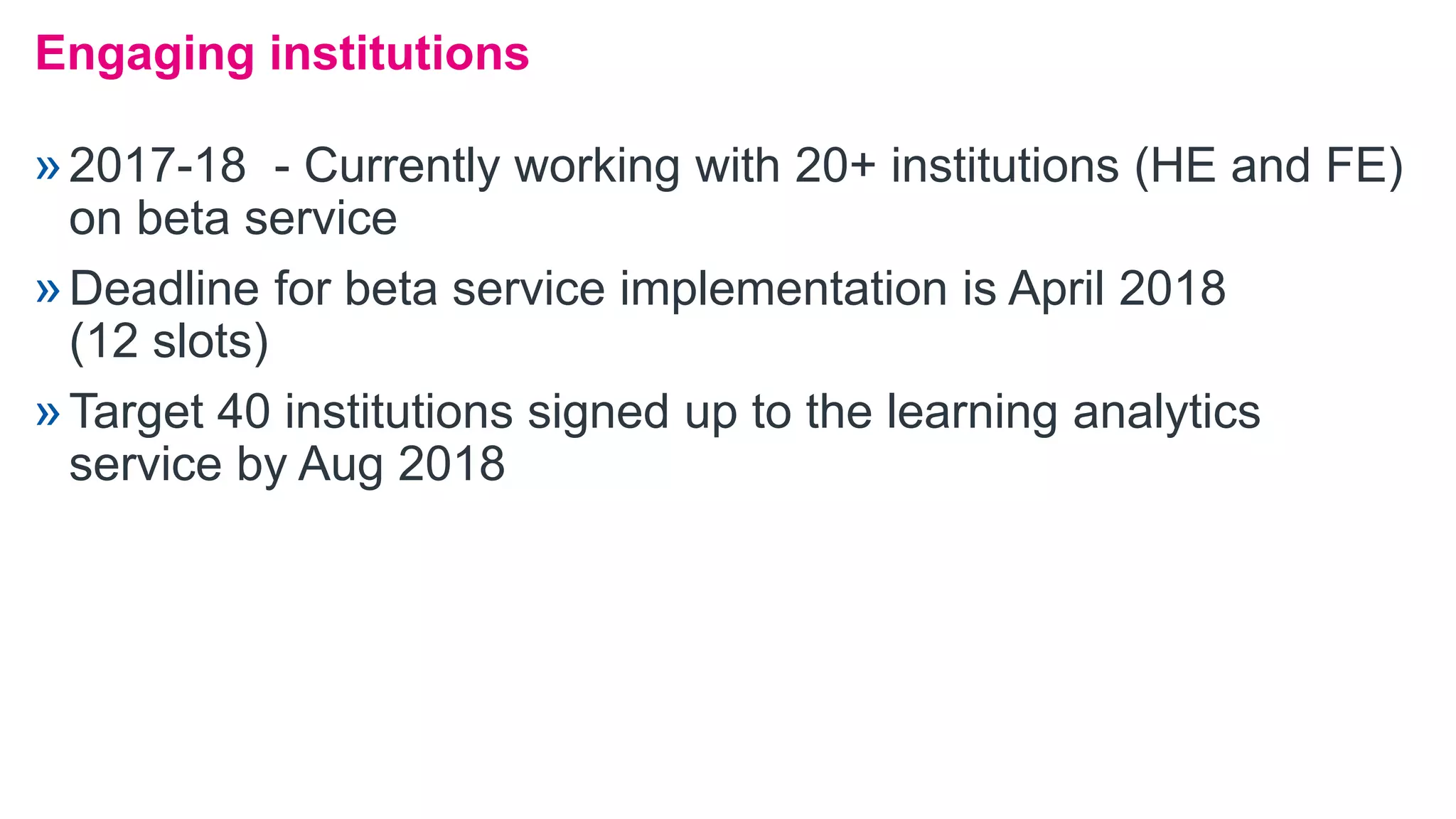 »2017-18 - Currently working with 20+ institutions (HE and FE)
on beta service
»Deadline for beta service implementation is April 2018
(12 slots)
»Target 40 institutions signed up to the learning analytics
service by Aug 2018
Engaging institutions
 