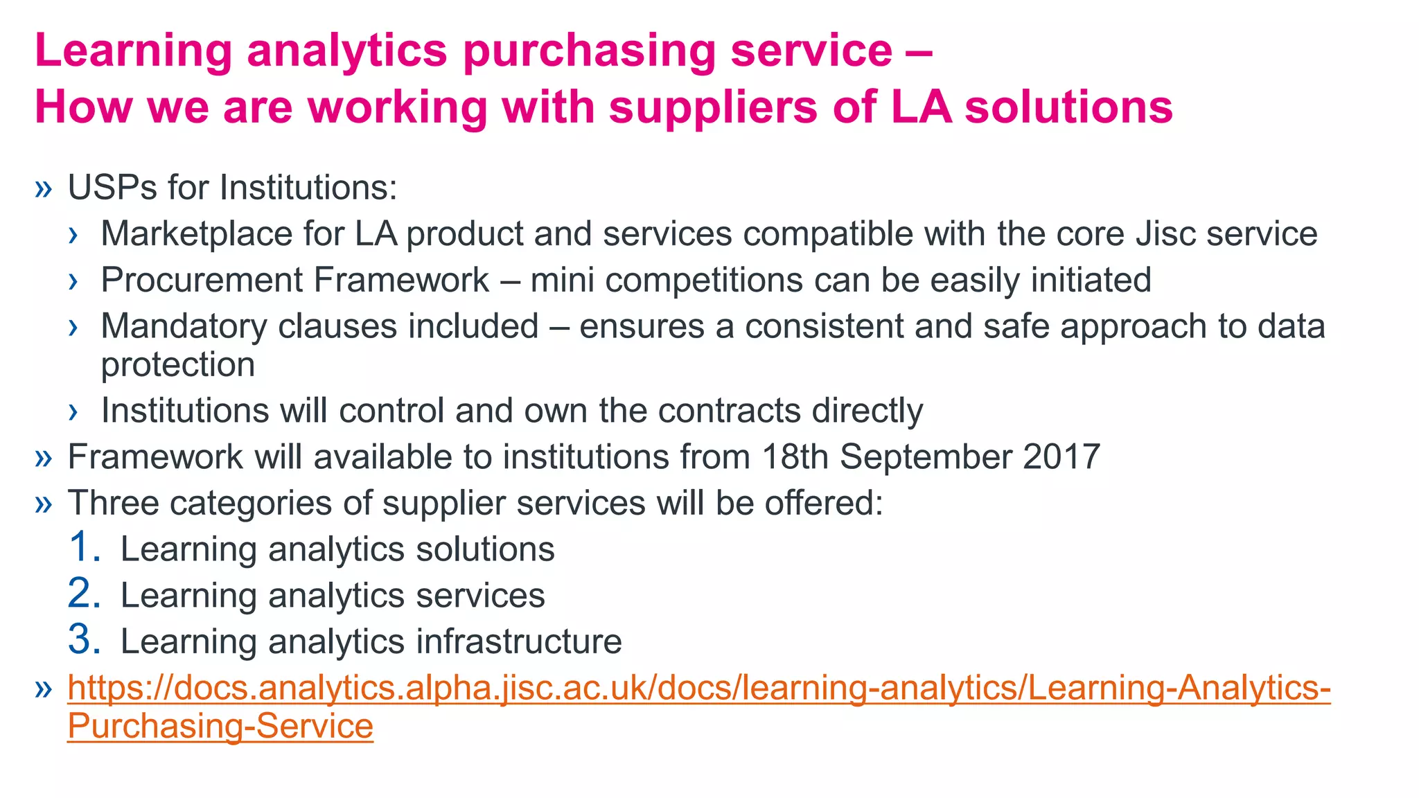 » USPs for Institutions:
› Marketplace for LA product and services compatible with the core Jisc service
› Procurement Framework – mini competitions can be easily initiated
› Mandatory clauses included – ensures a consistent and safe approach to data
protection
› Institutions will control and own the contracts directly
» Framework will available to institutions from 18th September 2017
» Three categories of supplier services will be offered:
1. Learning analytics solutions
2. Learning analytics services
3. Learning analytics infrastructure
» https://docs.analytics.alpha.jisc.ac.uk/docs/learning-analytics/Learning-Analytics-
Purchasing-Service
Learning analytics purchasing service –
How we are working with suppliers of LA solutions
 