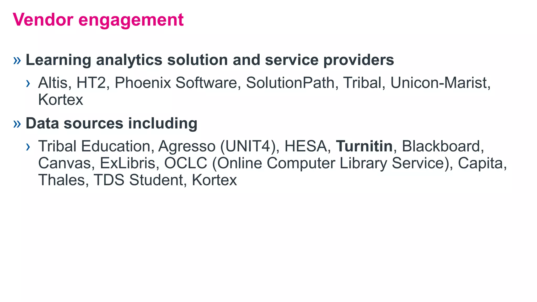 » Learning analytics solution and service providers
› Altis, HT2, Phoenix Software, SolutionPath, Tribal, Unicon-Marist,
Kortex
» Data sources including
› Tribal Education, Agresso (UNIT4), HESA, Turnitin, Blackboard,
Canvas, ExLibris, OCLC (Online Computer Library Service), Capita,
Thales, TDS Student, Kortex
Vendor engagement
 