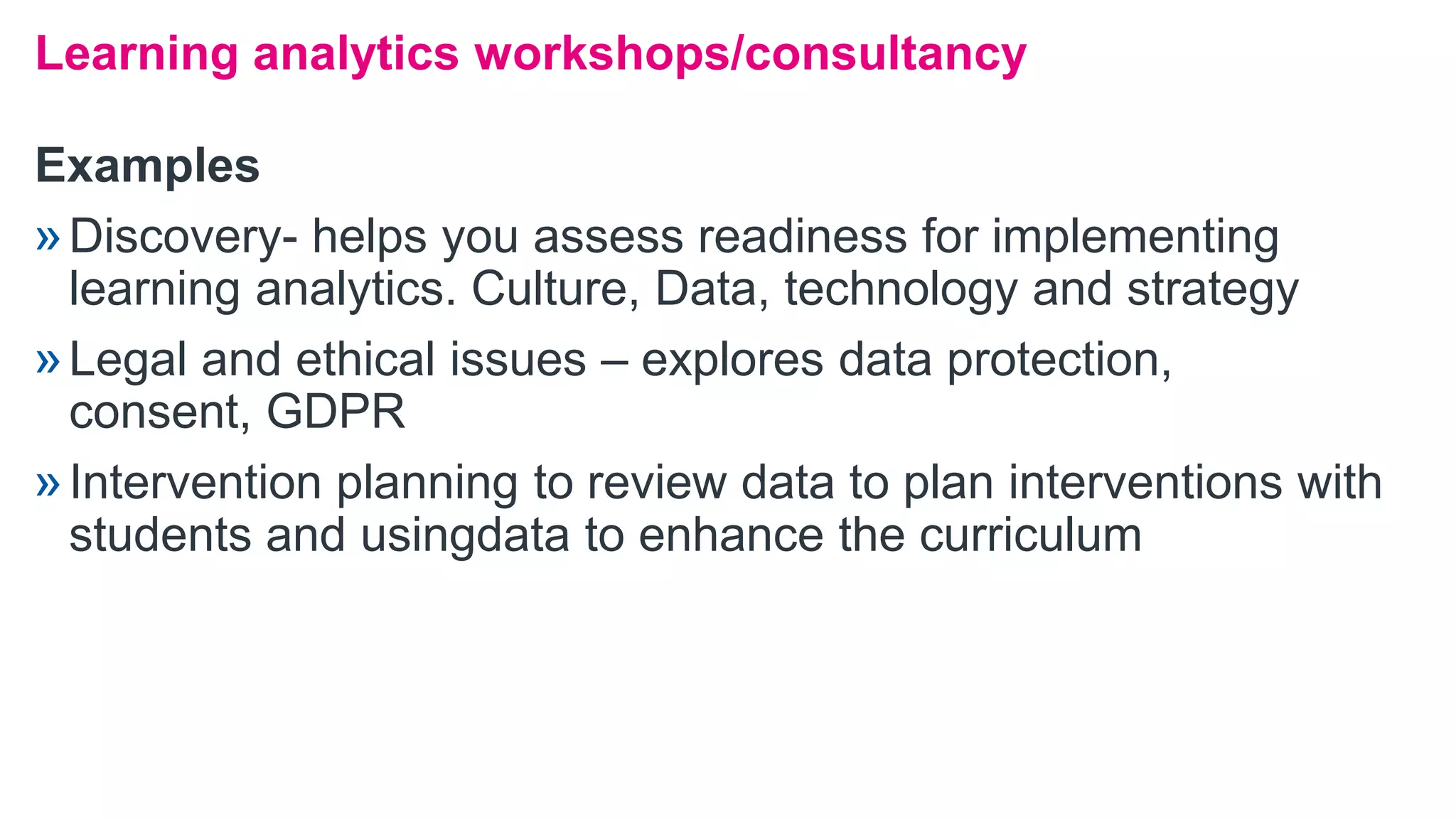 Examples
»Discovery- helps you assess readiness for implementing
learning analytics. Culture, Data, technology and strategy
»Legal and ethical issues – explores data protection,
consent, GDPR
»Intervention planning to review data to plan interventions with
students and usingdata to enhance the curriculum
Learning analytics workshops/consultancy
 
