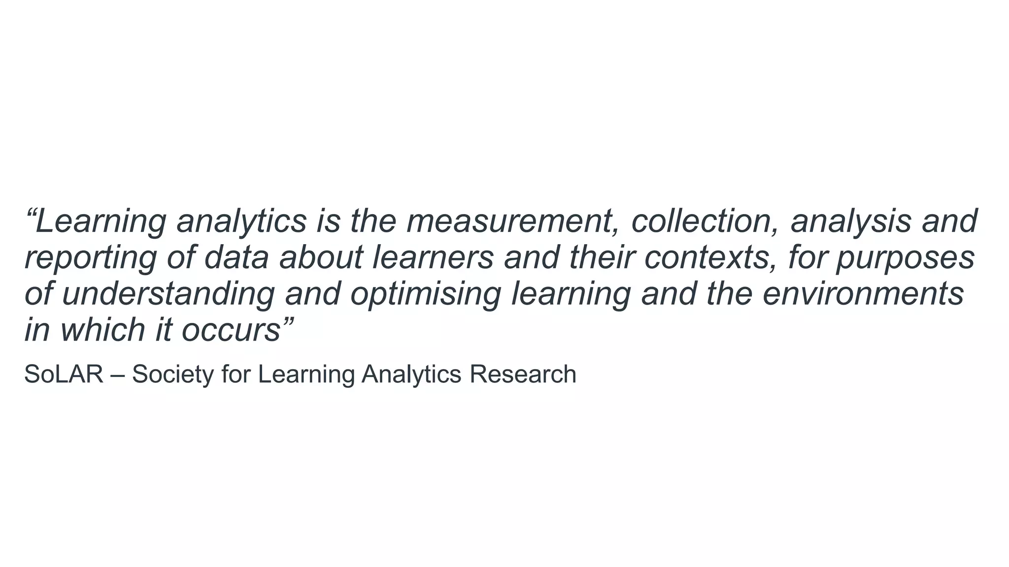 “Learning analytics is the measurement, collection, analysis and
reporting of data about learners and their contexts, for purposes
of understanding and optimising learning and the environments
in which it occurs”
SoLAR – Society for Learning Analytics Research
 