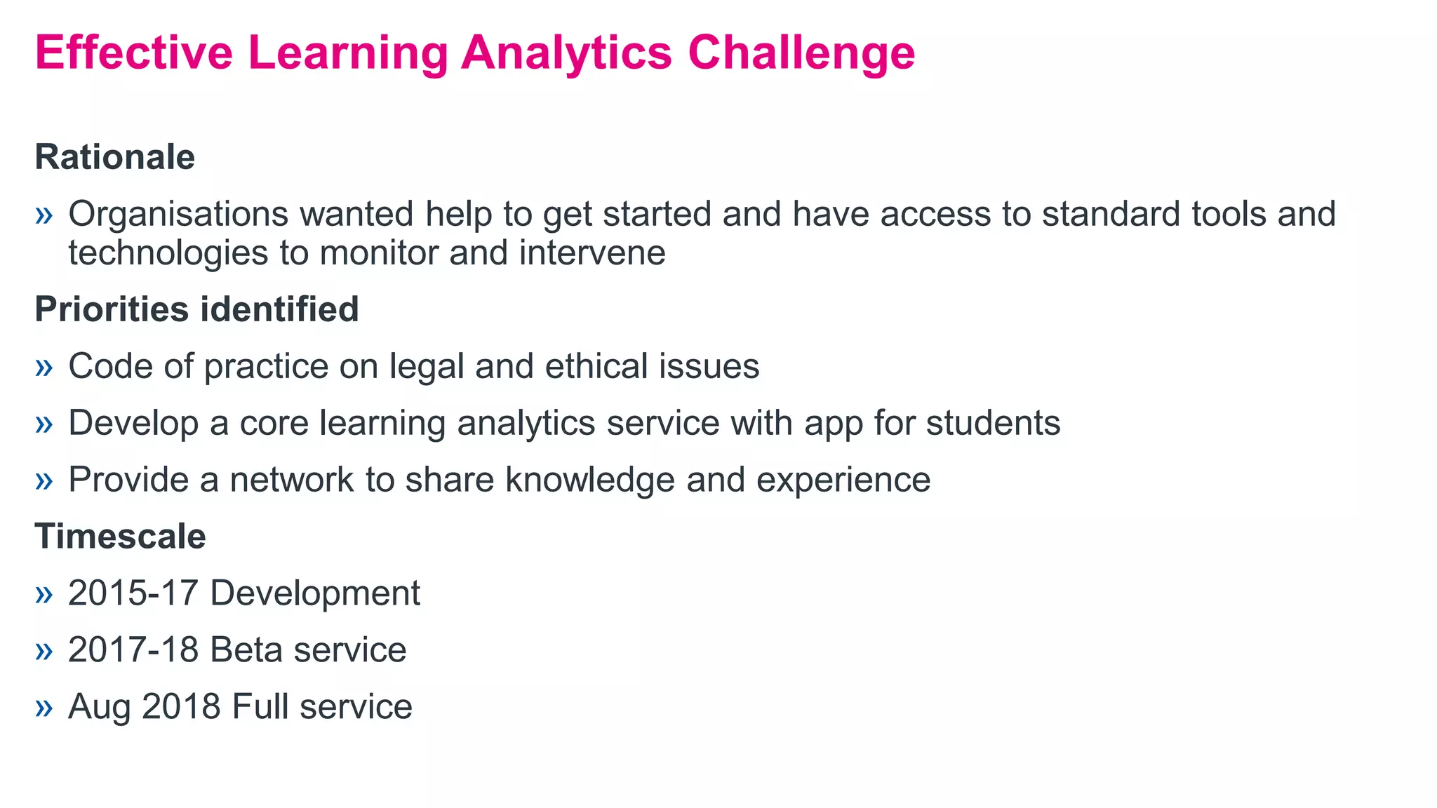 Rationale
» Organisations wanted help to get started and have access to standard tools and
technologies to monitor and intervene
Priorities identified
» Code of practice on legal and ethical issues
» Develop a core learning analytics service with app for students
» Provide a network to share knowledge and experience
Timescale
» 2015-17 Development
» 2017-18 Beta service
» Aug 2018 Full service
Effective Learning Analytics Challenge
 
