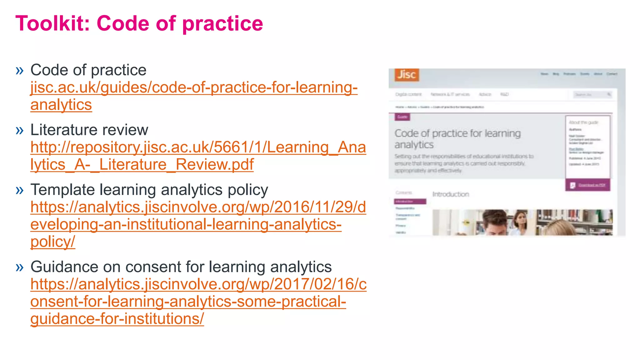 Toolkit: Code of practice
» Code of practice
jisc.ac.uk/guides/code-of-practice-for-learning-
analytics
» Literature review
http://repository.jisc.ac.uk/5661/1/Learning_Ana
lytics_A-_Literature_Review.pdf
» Template learning analytics policy
https://analytics.jiscinvolve.org/wp/2016/11/29/d
eveloping-an-institutional-learning-analytics-
policy/
» Guidance on consent for learning analytics
https://analytics.jiscinvolve.org/wp/2017/02/16/c
onsent-for-learning-analytics-some-practical-
guidance-for-institutions/
 