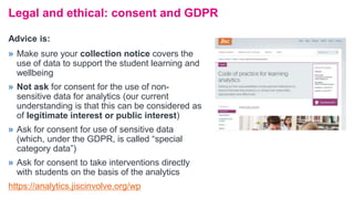 Legal and ethical: consent and GDPR
» Make sure your collection notice covers the
use of data to support the student learning and
wellbeing
» Not ask for consent for the use of non-
sensitive data for analytics (our current
understanding is that this can be considered as
of legitimate interest or public interest)
» Ask for consent for use of sensitive data
(which, under the GDPR, is called “special
category data”)
» Ask for consent to take interventions directly
with students on the basis of the analytics
https://analytics.jiscinvolve.org/wp
Advice is:
 