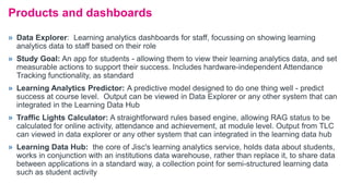 » Data Explorer: Learning analytics dashboards for staff, focussing on showing learning
analytics data to staff based on their role
» Study Goal: An app for students - allowing them to view their learning analytics data, and set
measurable actions to support their success. Includes hardware-independent Attendance
Tracking functionality, as standard
» Learning Analytics Predictor: A predictive model designed to do one thing well - predict
success at course level. Output can be viewed in Data Explorer or any other system that can
integrated in the Learning Data Hub
» Traffic Lights Calculator: A straightforward rules based engine, allowing RAG status to be
calculated for online activity, attendance and achievement, at module level. Output from TLC
can viewed in data explorer or any other system that can integrated in the learning data hub
» Learning Data Hub: the core of Jisc's learning analytics service, holds data about students,
works in conjunction with an institutions data warehouse, rather than replace it, to share data
between applications in a standard way, a collection point for semi-structured learning data
such as student activity
Products and dashboards
 