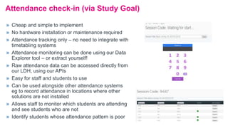 Attendance check-in (via Study Goal)
» Cheap and simple to implement
» No hardware installation or maintenance required
» Attendance tracking only – no need to integrate with
timetabling systems
» Attendance monitoring can be done using our Data
Explorer tool – or extract yourself!
» Raw attendance data can be accessed directly from
our LDH, using our APIs
» Easy for staff and students to use
» Can be used alongside other attendance systems
eg to record attendance in locations where other
solutions are not installed
» Allows staff to monitor which students are attending
and see students who are not
» Identify students whose attendance pattern is poor
 
