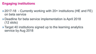 »2017-18 - Currently working with 20+ institutions (HE and FE)
on beta service
»Deadline for beta service implementation is April 2018
(12 slots)
»Target 40 institutions signed up to the learning analytics
service by Aug 2018
Engaging institutions
 
