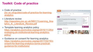 Toolkit: Code of practice
» Code of practice
jisc.ac.uk/guides/code-of-practice-for-learning-
analytics
» Literature review
http://repository.jisc.ac.uk/5661/1/Learning_Ana
lytics_A-_Literature_Review.pdf
» Template learning analytics policy
https://analytics.jiscinvolve.org/wp/2016/11/29/d
eveloping-an-institutional-learning-analytics-
policy/
» Guidance on consent for learning analytics
https://analytics.jiscinvolve.org/wp/2017/02/16/c
onsent-for-learning-analytics-some-practical-
guidance-for-institutions/
 