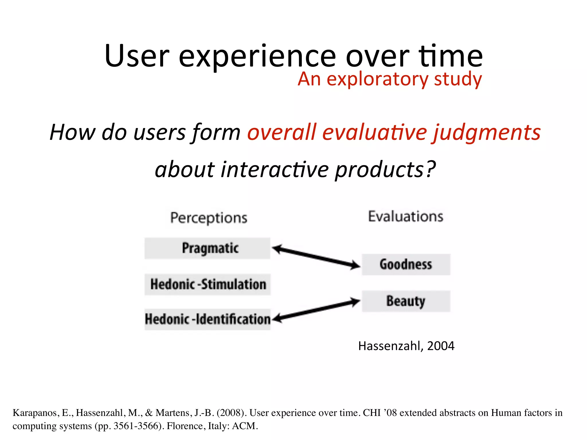 User	
  experience	
  over	
  Hme
                                                                  An	
  exploratory	
  study

        How	
  do	
  users	
  form	
  overall	
  evalua/ve	
  judgments	
  
                       about	
  interac/ve	
  products?




                                                                                Hassenzahl,	
  2004



Karapanos, E., Hassenzahl, M., & Martens, J.-B. (2008). User experience over time. CHI ’08 extended abstracts on Human factors in
computing systems (pp. 3561-3566). Florence, Italy: ACM.
 