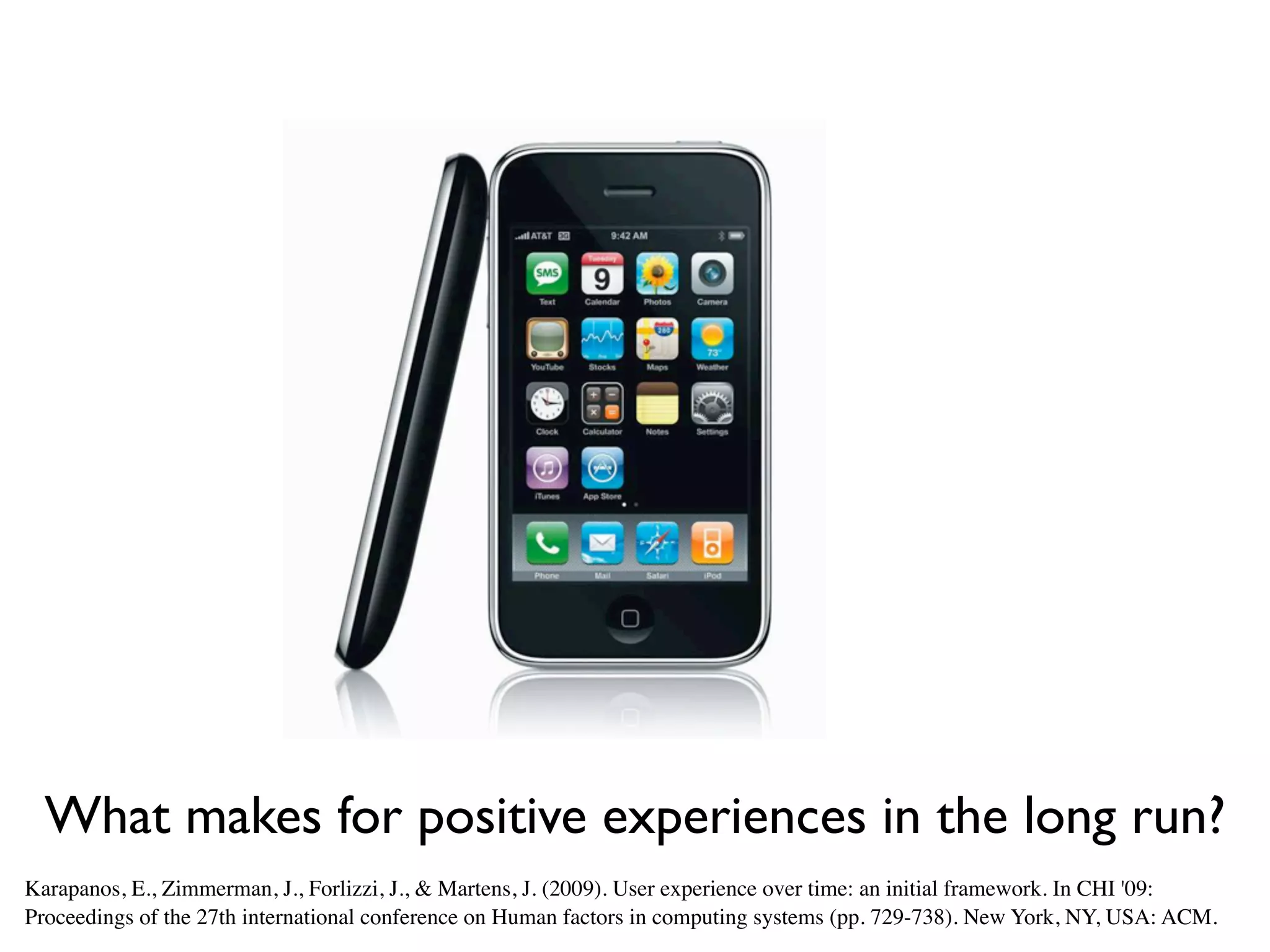 What makes for positive experiences in the long run?
Karapanos, E., Zimmerman, J., Forlizzi, J., & Martens, J. (2009). User experience over time: an initial framework. In CHI '09:
Proceedings of the 27th international conference on Human factors in computing systems (pp. 729-738). New York, NY, USA: ACM.
 