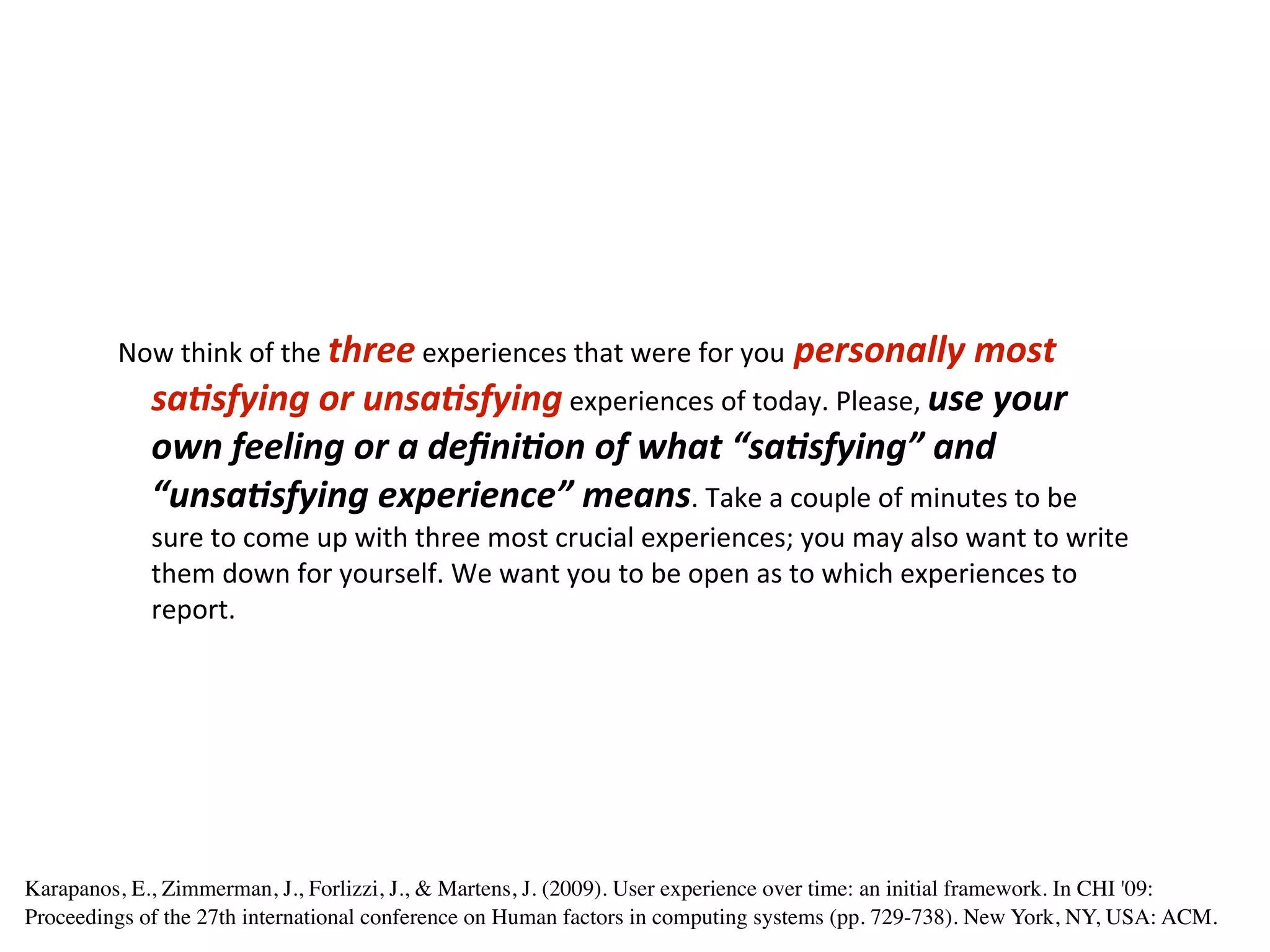 Now	
  think	
  of	
  the	
  three	
  experiences	
  that	
  were	
  for	
  you	
  personally	
  most	
  
             sa.sfying	
  or	
  unsa.sfying	
  experiences	
  of	
  today.	
  Please,	
  use	
  your	
  
             own	
  feeling	
  or	
  a	
  deﬁni.on	
  of	
  what	
  “sa.sfying”	
  and	
  
             “unsa.sfying	
  experience”	
  means.	
  Take	
  a	
  couple	
  of	
  minutes	
  to	
  be	
  
             sure	
  to	
  come	
  up	
  with	
  three	
  most	
  crucial	
  experiences;	
  you	
  may	
  also	
  want	
  to	
  write	
  
             them	
  down	
  for	
  yourself.	
  We	
  want	
  you	
  to	
  be	
  open	
  as	
  to	
  which	
  experiences	
  to	
  
             report.




Karapanos, E., Zimmerman, J., Forlizzi, J., & Martens, J. (2009). User experience over time: an initial framework. In CHI '09:
Proceedings of the 27th international conference on Human factors in computing systems (pp. 729-738). New York, NY, USA: ACM.
 