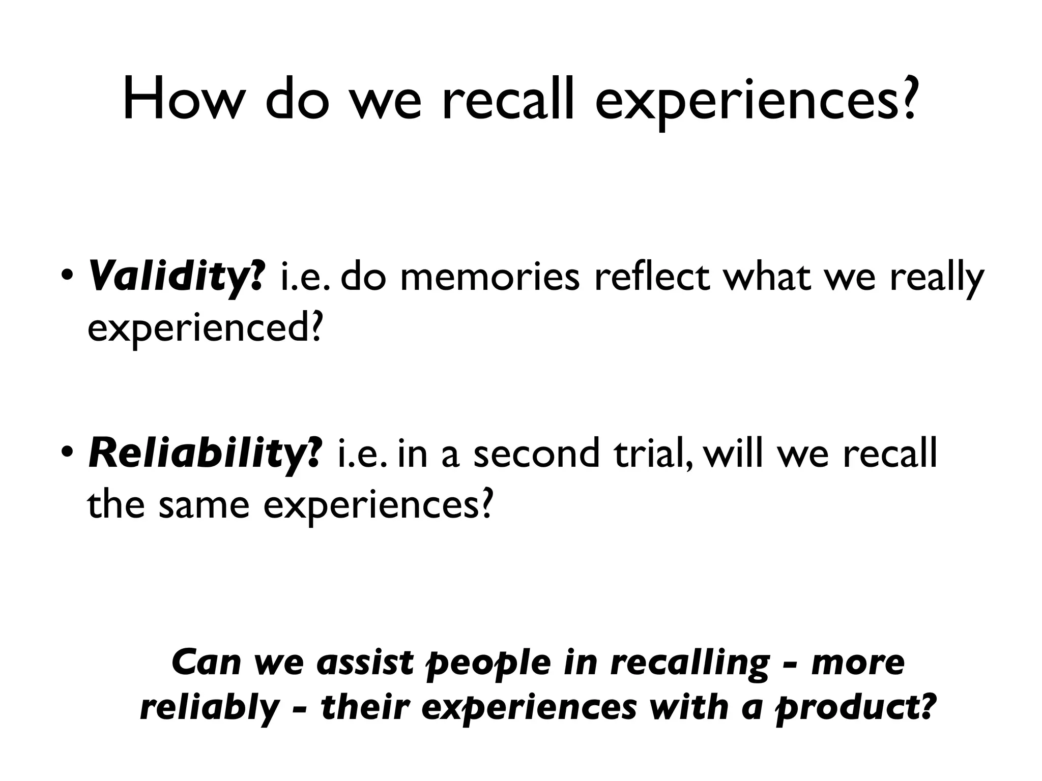 How do we recall experiences?

• Validity? i.e. do memories reﬂect what we really
  experienced?

• Reliability? i.e. in a second trial, will we recall
  the same experiences?


      Can we assist people in recalling - more
    reliably - their experiences with a product?
 