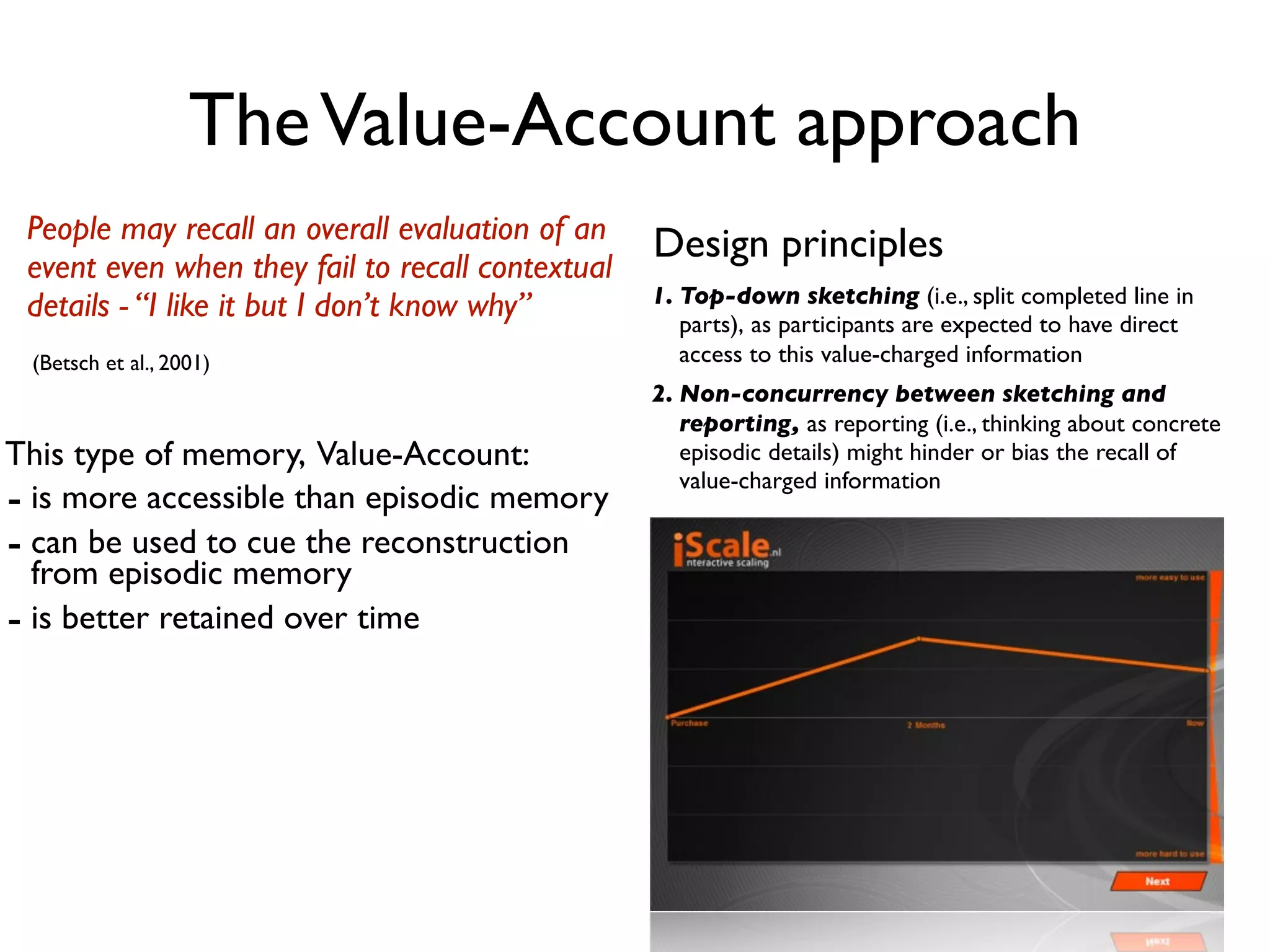 The Value-Account approach
 People may recall an overall evaluation of an    Design principles
 event even when they fail to recall contextual
                                                  1. Top-down sketching (i.e., split completed line in
 details - “I like it but I don’t know why”          parts), as participants are expected to have direct
 (Betsch et al., 2001)                               access to this value-charged information
                                                  2. Non-concurrency between sketching and
                                                     reporting, as reporting (i.e., thinking about concrete
This type of memory, Value-Account:                  episodic details) might hinder or bias the recall of
                                                     value-charged information
- is more accessible than episodic memory
- can be used to cue the reconstruction
  from episodic memory
- is better retained over time
 