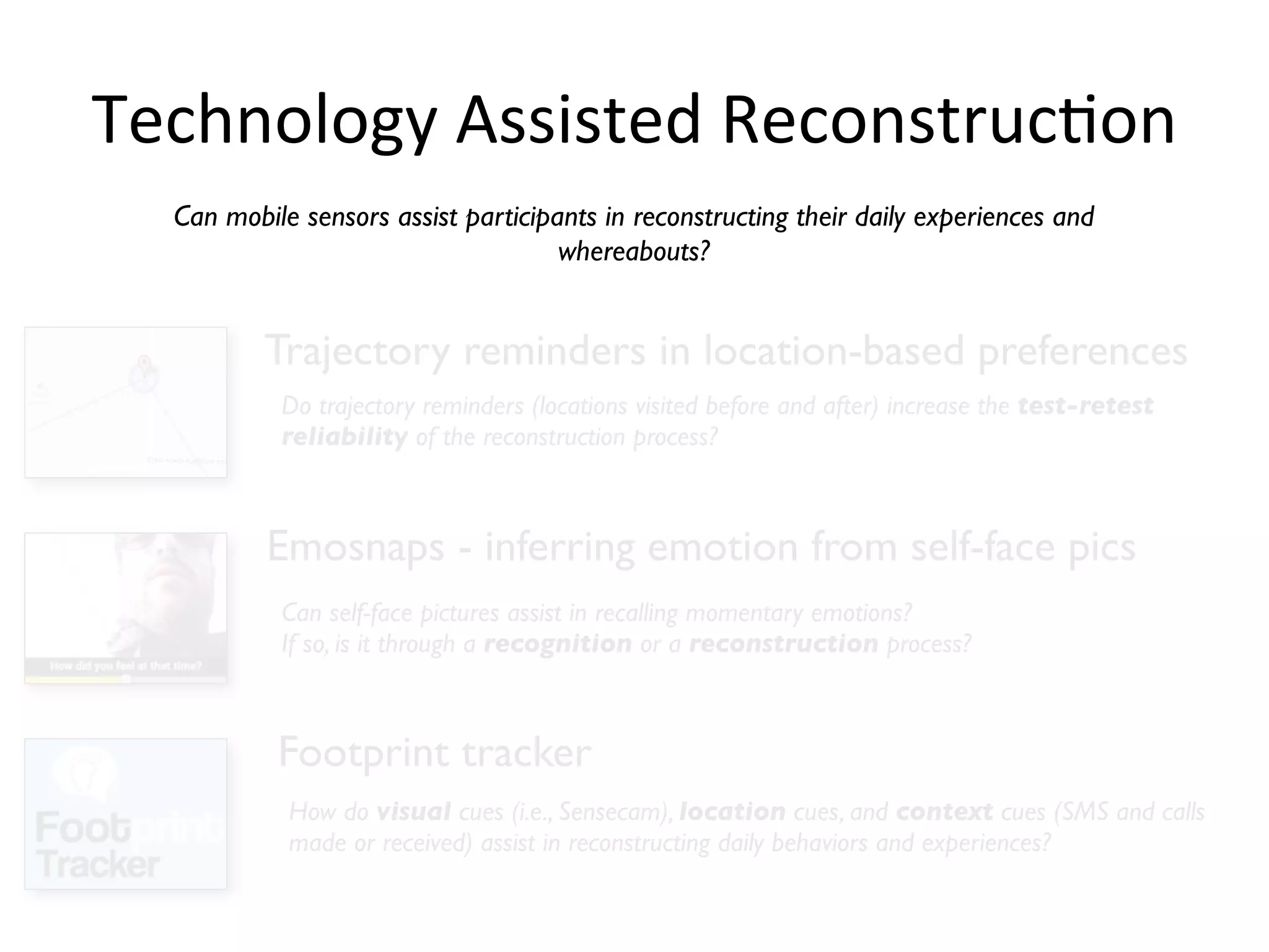 Technology	
  Assisted	
  ReconstrucHon
  Can mobile sensors assist participants in reconstructing their daily experiences and
                                     whereabouts?


          Trajectory reminders in location-based preferences
           Do trajectory reminders (locations visited before and after) increase the test-retest
           reliability of the reconstruction process?



          Emosnaps - inferring emotion from self-face pics
           Can self-face pictures assist in recalling momentary emotions?
           If so, is it through a recognition or a reconstruction process?



           Footprint tracker
            How do visual cues (i.e., Sensecam), location cues, and context cues (SMS and calls
            made or received) assist in reconstructing daily behaviors and experiences?
 