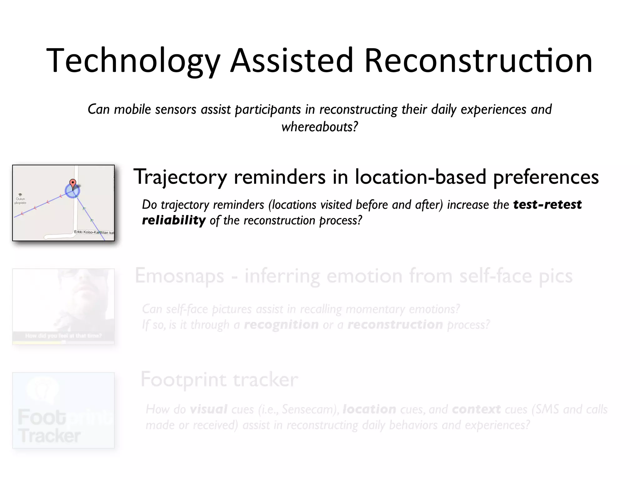 Technology	
  Assisted	
  ReconstrucHon
  Can mobile sensors assist participants in reconstructing their daily experiences and
                                     whereabouts?


          Trajectory reminders in location-based preferences
           Do trajectory reminders (locations visited before and after) increase the test-retest
           reliability of the reconstruction process?



          Emosnaps - inferring emotion from self-face pics
           Can self-face pictures assist in recalling momentary emotions?
           If so, is it through a recognition or a reconstruction process?



           Footprint tracker
            How do visual cues (i.e., Sensecam), location cues, and context cues (SMS and calls
            made or received) assist in reconstructing daily behaviors and experiences?
 