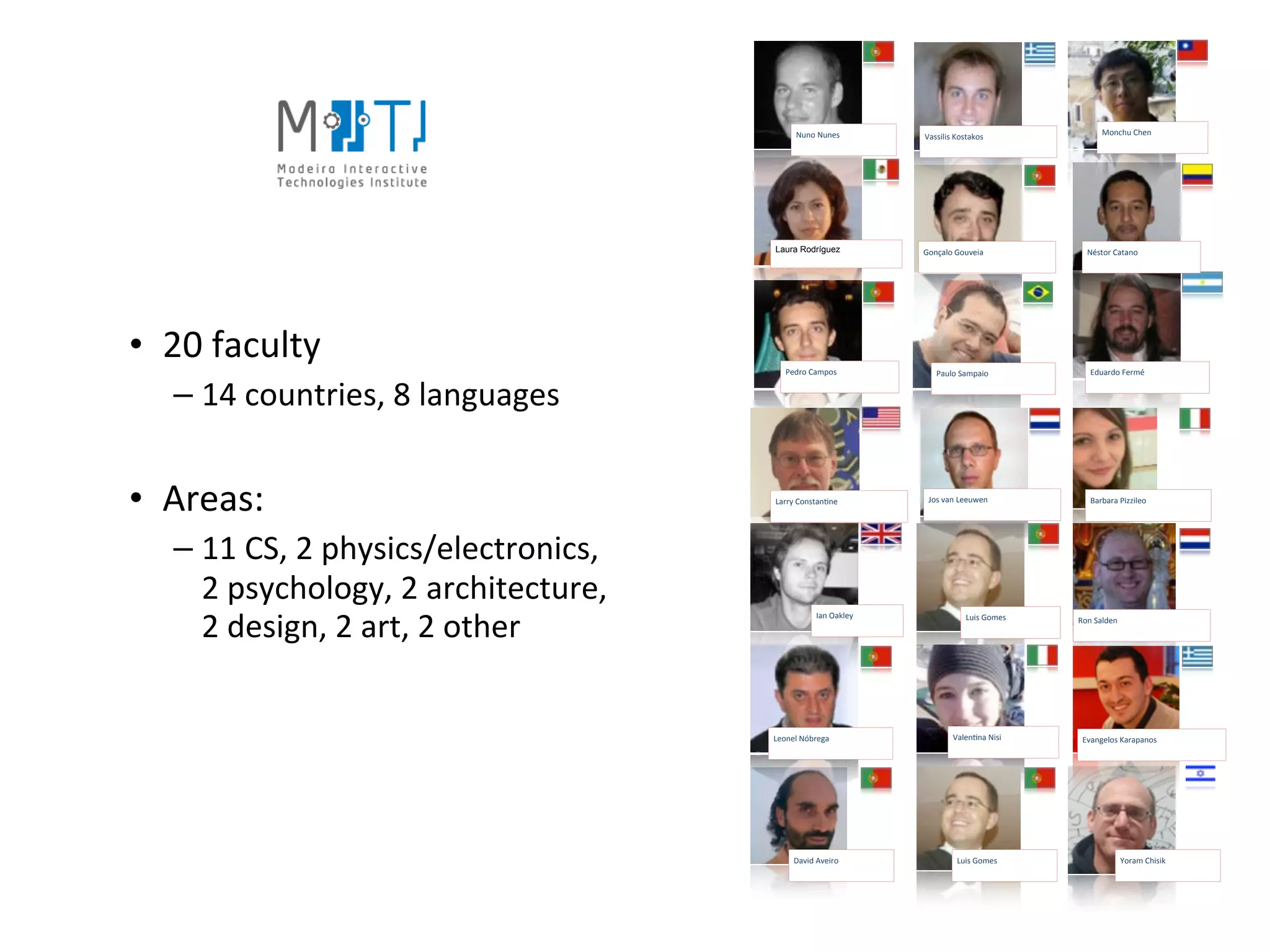 Nuno	
  Nunes          Vassilis	
  Kostakos                 Monchu	
  Chen




                                                  Laura Rodríguez              Gonçalo	
  Gouveia              Néstor	
  Catano




• 20	
  faculty                                      Pedro	
  Campos              Paulo	
  Sampaio               Eduardo	
  Fermé


   – 14	
  countries,	
  8	
  languages


• Areas:                                          Larry	
  ConstanHne           Jos	
  van	
  Leeuwen            Barbara	
  Pizzileo




   – 11	
  CS,	
  2	
  physics/electronics,	
  
     2	
  psychology,	
  2	
  architecture,	
  
     2	
  design,	
  2	
  art,	
  2	
  other
                                                               Ian	
  Oakley                 Luis	
  Gomes   Ron	
  Salden




                                                  Leonel	
  Nóbrega                     ValenHna	
  Nisi      Evangelos	
  Karapanos




                                                        David	
  Aveiro                   Luis	
  Gomes                      Yoram	
  Chisik
 