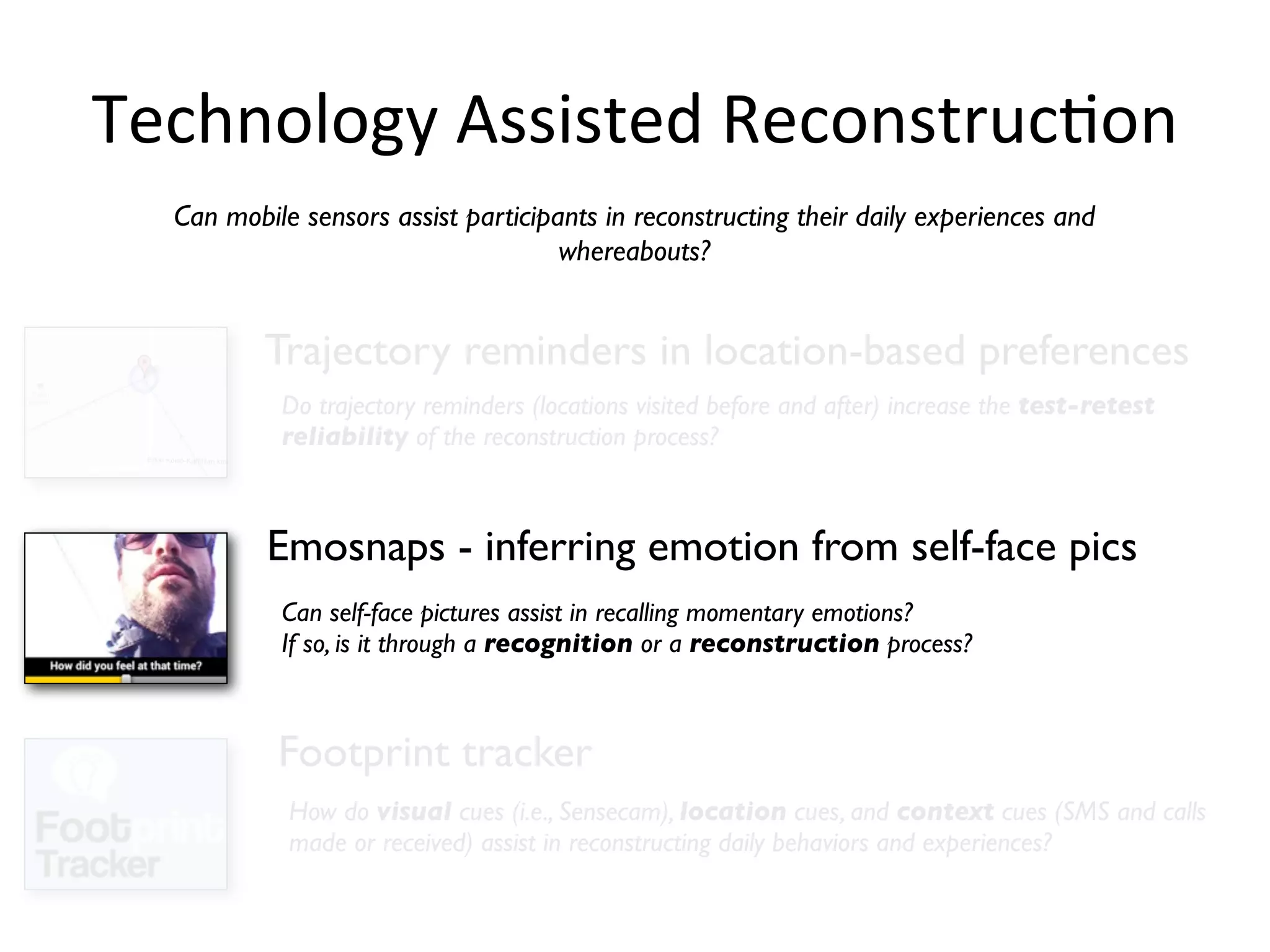 Technology	
  Assisted	
  ReconstrucHon
  Can mobile sensors assist participants in reconstructing their daily experiences and
                                     whereabouts?


          Trajectory reminders in location-based preferences
           Do trajectory reminders (locations visited before and after) increase the test-retest
           reliability of the reconstruction process?



          Emosnaps - inferring emotion from self-face pics
           Can self-face pictures assist in recalling momentary emotions?
           If so, is it through a recognition or a reconstruction process?



           Footprint tracker
            How do visual cues (i.e., Sensecam), location cues, and context cues (SMS and calls
            made or received) assist in reconstructing daily behaviors and experiences?
 